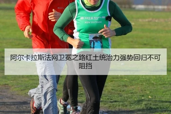 阿尔卡拉斯法网卫冕之路红土统治力强势回归不可阻挡