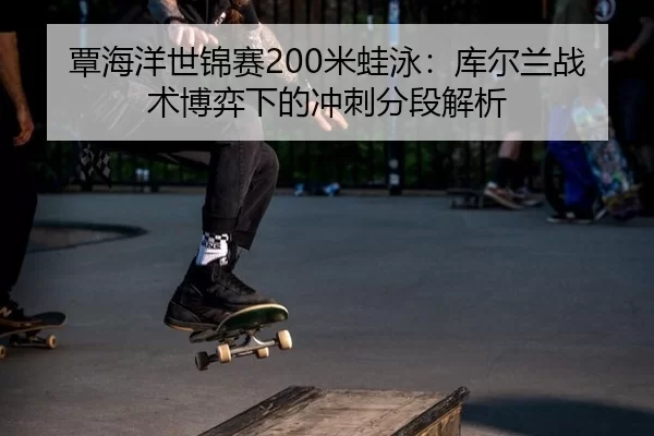 覃海洋世锦赛200米蛙泳：库尔兰战术博弈下的冲刺分段解析