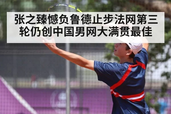 张之臻憾负鲁德止步法网第三轮仍创中国男网大满贯最佳