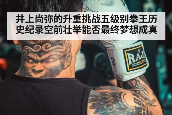 井上尚弥的升重挑战五级别拳王历史纪录空前壮举能否最终梦想成真