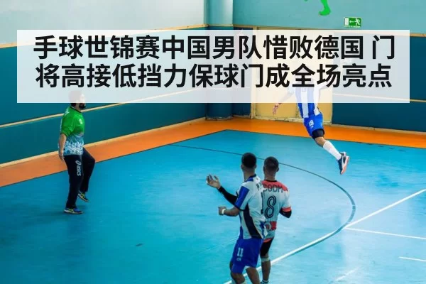 手球世锦赛中国男队惜败德国 门将高接低挡力保球门成全场亮点