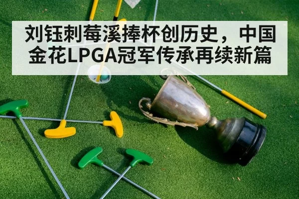 刘钰刺莓溪捧杯创历史,中国金花LPGA冠军传承再续新篇