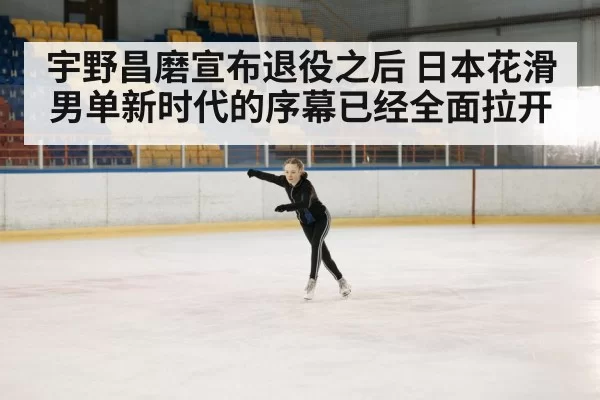 宇野昌磨宣布退役之后 日本花滑男单新时代的序幕已经全面拉开