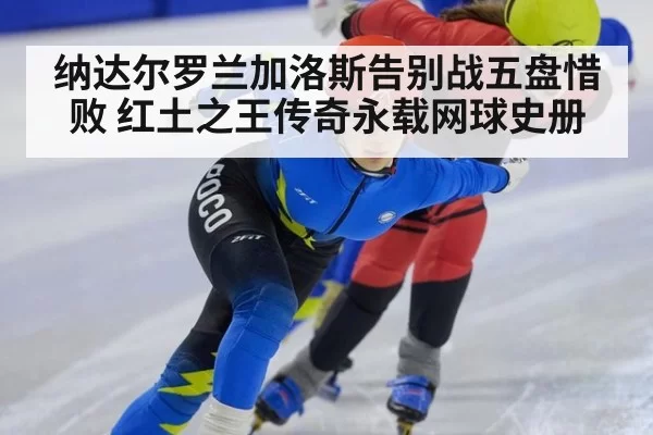 纳达尔罗兰加洛斯告别战五盘惜败 红土之王传奇永载网球史册