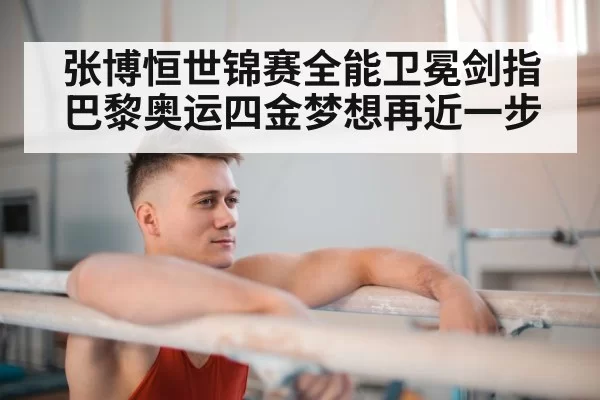 张博恒世锦赛全能卫冕剑指巴黎奥运四金梦想再近一步